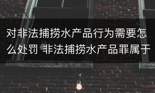 对非法捕捞水产品行为需要怎么处罚 非法捕捞水产品罪属于什么违法行为