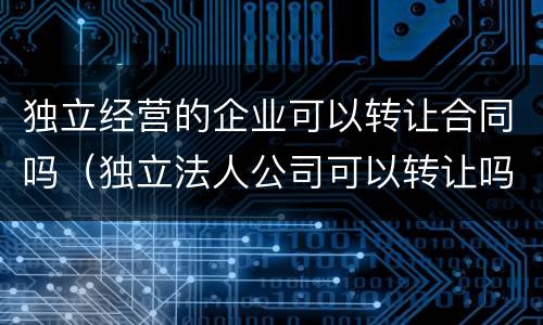 独立经营的企业可以转让合同吗（独立法人公司可以转让吗）