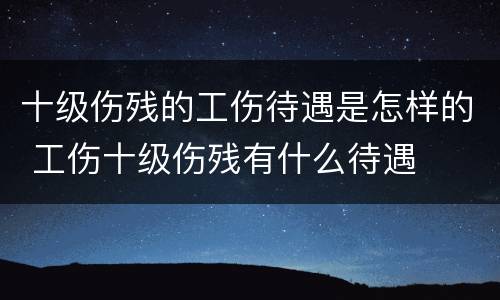 十级伤残的工伤待遇是怎样的 工伤十级伤残有什么待遇