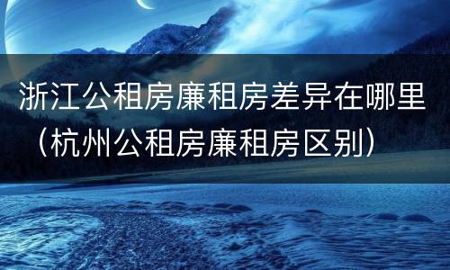 浙江公租房廉租房差异在哪里（杭州公租房廉租房区别）