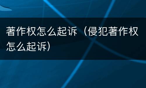 著作权怎么起诉（侵犯著作权怎么起诉）