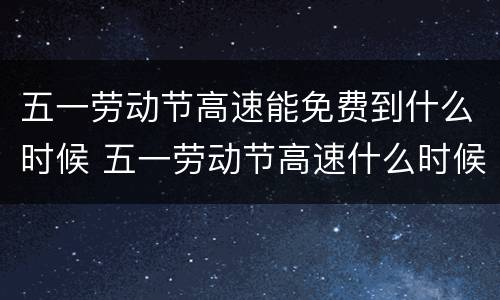 五一劳动节高速能免费到什么时候 五一劳动节高速什么时候开始免费