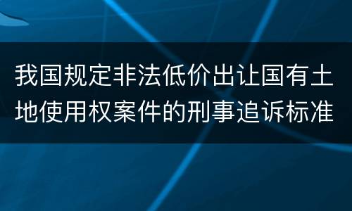 我国规定非法低价出让国有土地使用权案件的刑事追诉标准是怎样的