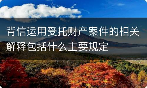 背信运用受托财产案件的相关解释包括什么主要规定