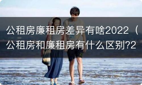 公租房廉租房差异有啥2022（公租房和廉租房有什么区别?2019年的）