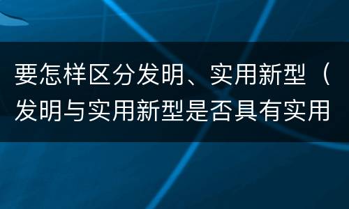 要怎样区分发明、实用新型（发明与实用新型是否具有实用性）