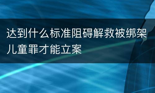 达到什么标准阻碍解救被绑架儿童罪才能立案