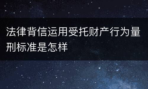 法律背信运用受托财产行为量刑标准是怎样