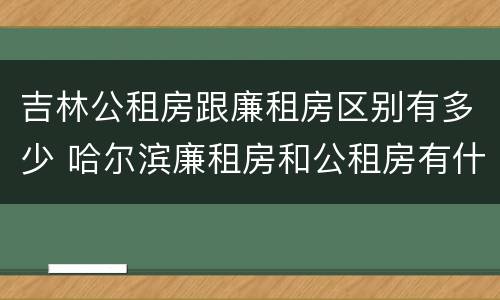 吉林公租房跟廉租房区别有多少 哈尔滨廉租房和公租房有什么区别