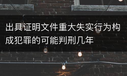 出具证明文件重大失实行为构成犯罪的可能判刑几年