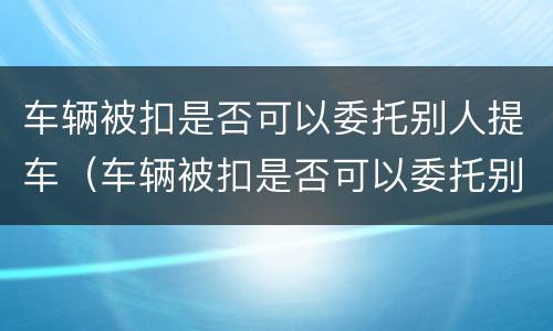 车辆被扣是否可以委托别人提车（车辆被扣是否可以委托别人提车呢）