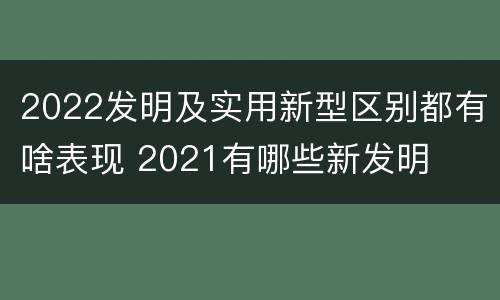 2022发明及实用新型区别都有啥表现 2021有哪些新发明