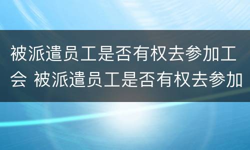被派遣员工是否有权去参加工会 被派遣员工是否有权去参加工会工作