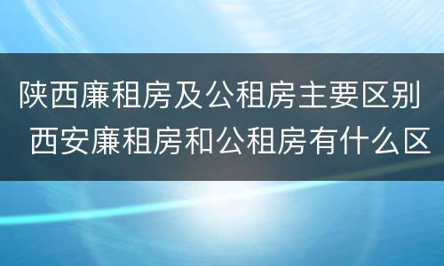 陕西廉租房及公租房主要区别 西安廉租房和公租房有什么区别