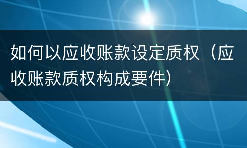 如何以应收账款设定质权（应收账款质权构成要件）