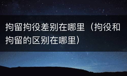 拘留拘役差别在哪里（拘役和拘留的区别在哪里）