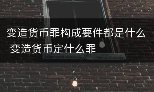 变造货币罪构成要件都是什么 变造货币定什么罪