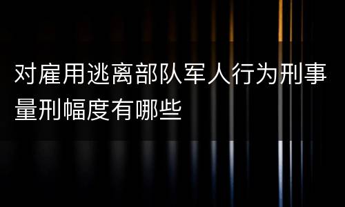 对雇用逃离部队军人行为刑事量刑幅度有哪些