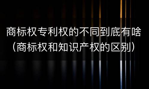 商标权专利权的不同到底有啥（商标权和知识产权的区别）