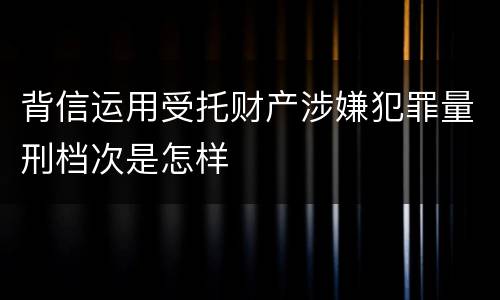 背信运用受托财产涉嫌犯罪量刑档次是怎样