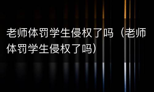 老师体罚学生侵权了吗（老师体罚学生侵权了吗）