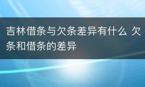 吉林借条与欠条差异有什么 欠条和借条的差异