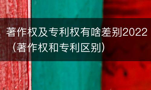 著作权及专利权有啥差别2022（著作权和专利区别）
