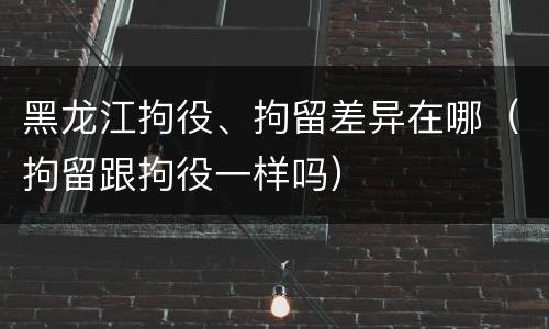 黑龙江拘役、拘留差异在哪（拘留跟拘役一样吗）