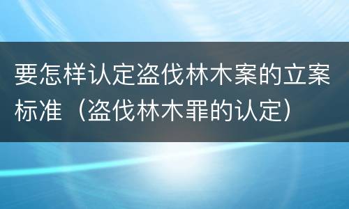 要怎样认定盗伐林木案的立案标准（盗伐林木罪的认定）
