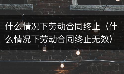 什么情况下劳动合同终止（什么情况下劳动合同终止无效）