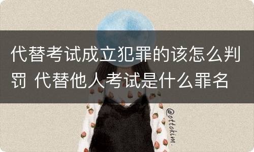 代替考试成立犯罪的该怎么判罚 代替他人考试是什么罪名