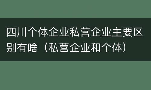 四川个体企业私营企业主要区别有啥（私营企业和个体）