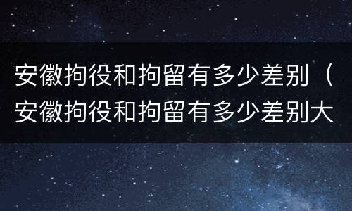 安徽拘役和拘留有多少差别（安徽拘役和拘留有多少差别大）