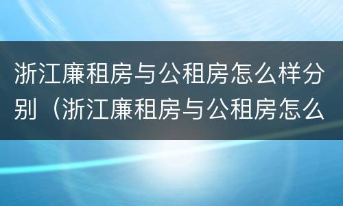 浙江廉租房与公租房怎么样分别（浙江廉租房与公租房怎么样分别认定）