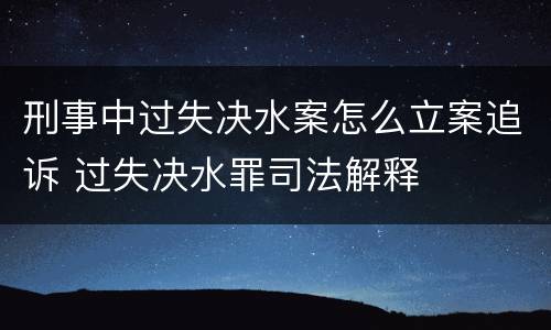 刑事中过失决水案怎么立案追诉 过失决水罪司法解释