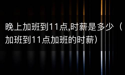 晚上加班到11点,时薪是多少（加班到11点加班的时薪）