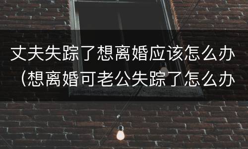 丈夫失踪了想离婚应该怎么办（想离婚可老公失踪了怎么办?）