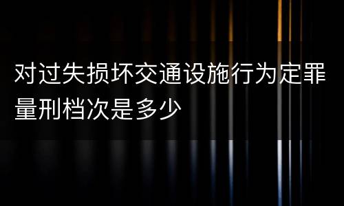 对过失损坏交通设施行为定罪量刑档次是多少