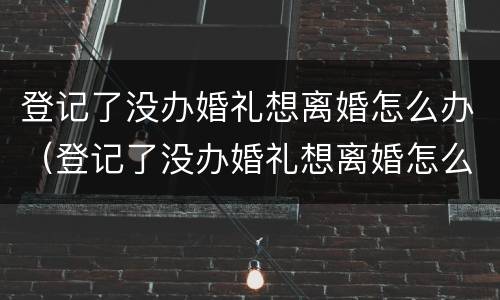 登记了没办婚礼想离婚怎么办（登记了没办婚礼想离婚怎么办理）