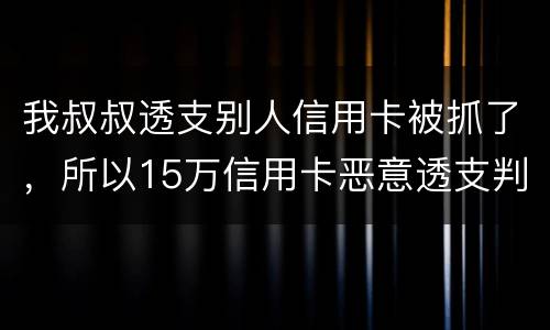 我叔叔透支别人信用卡被抓了，所以15万信用卡恶意透支判几年