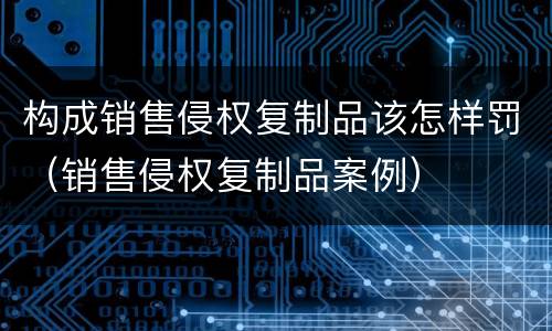构成销售侵权复制品该怎样罚（销售侵权复制品案例）
