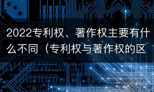 2022专利权、著作权主要有什么不同（专利权与著作权的区别）