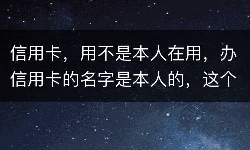 信用卡，用不是本人在用，办信用卡的名字是本人的，这个我有责任吗