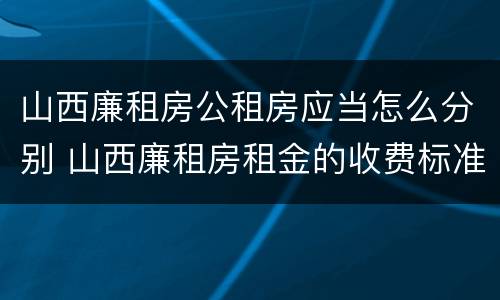 山西廉租房公租房应当怎么分别 山西廉租房租金的收费标准