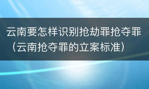 云南要怎样识别抢劫罪抢夺罪（云南抢夺罪的立案标准）