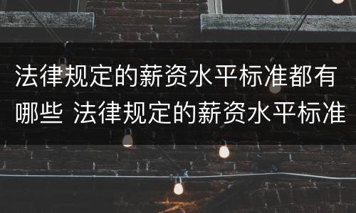 法律规定的薪资水平标准都有哪些 法律规定的薪资水平标准都有哪些内容