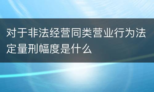 对于非法经营同类营业行为法定量刑幅度是什么