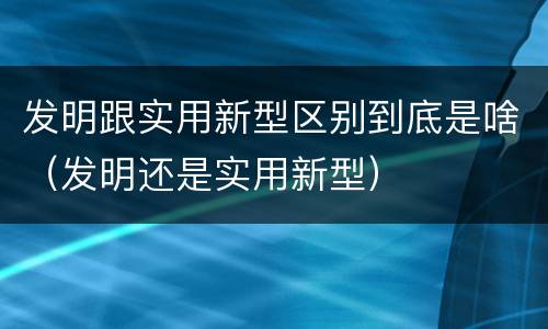 发明跟实用新型区别到底是啥（发明还是实用新型）