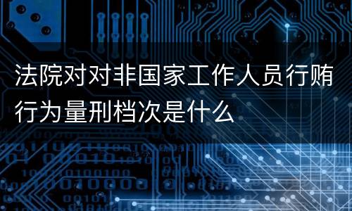 法院对对非国家工作人员行贿行为量刑档次是什么