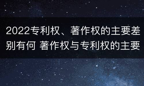 2022专利权、著作权的主要差别有何 著作权与专利权的主要区别